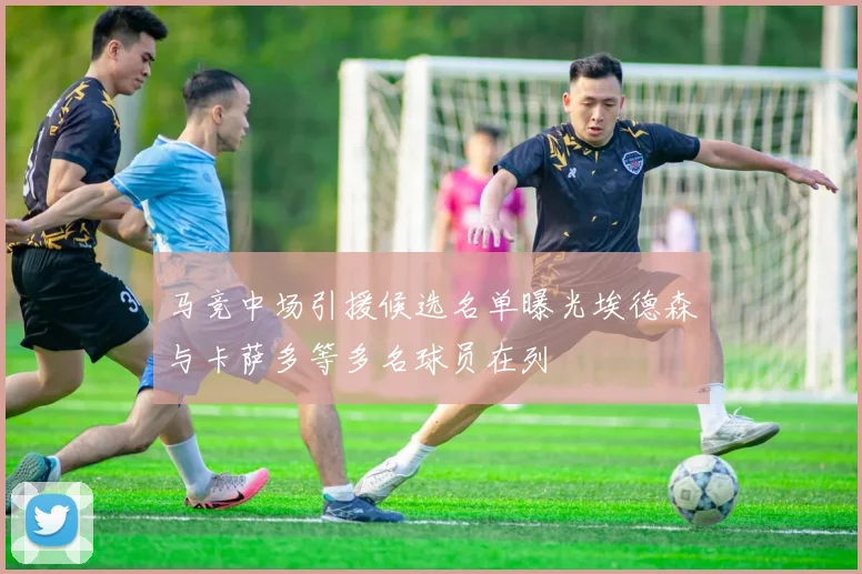 马竞中场引援候选名单曝光埃德森与卡萨多等多名球员在列
