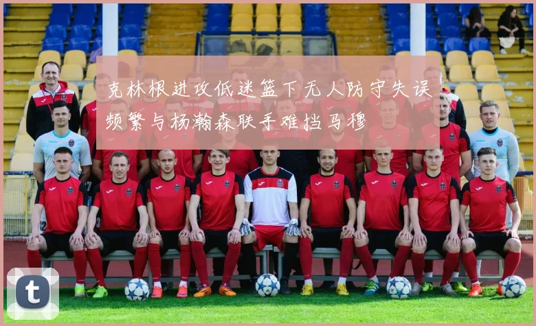 克林根进攻低迷篮下无人防守失误频繁与杨瀚森联手难挡马穆
