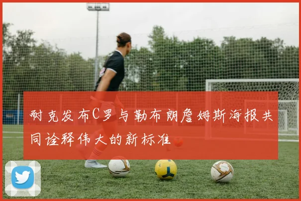 耐克发布C罗与勒布朗詹姆斯海报共同诠释伟大的新标准