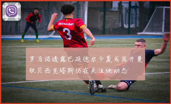 罗马诺透露巴延德尔今夏或离开曼联贝西克塔斯仍在关注他动态
