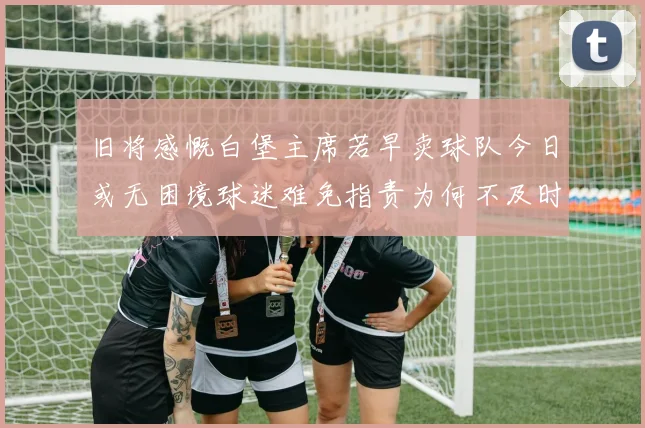 旧将感慨白堡主席若早卖球队今日或无困境球迷难免指责为何不及时出售