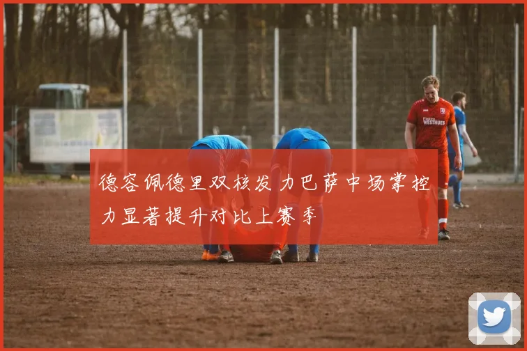 德容佩德里双核发力巴萨中场掌控力显著提升对比上赛季