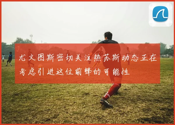 尤文图斯密切关注热苏斯动态正在考虑引进这位前锋的可能性