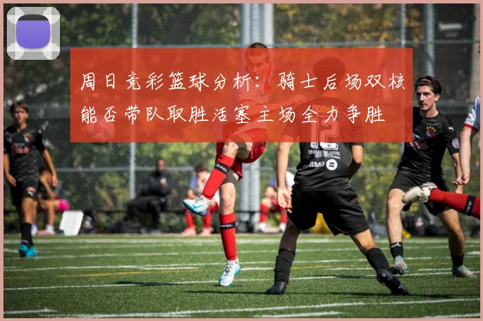 周日竞彩篮球分析：骑士后场双核能否带队取胜活塞主场全力争胜