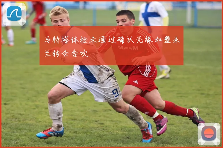 马特塔体检未通过确认无缘加盟米兰转会告吹