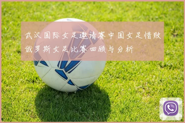 武汉国际女足邀请赛中国女足惜败俄罗斯女足比赛回顾与分析