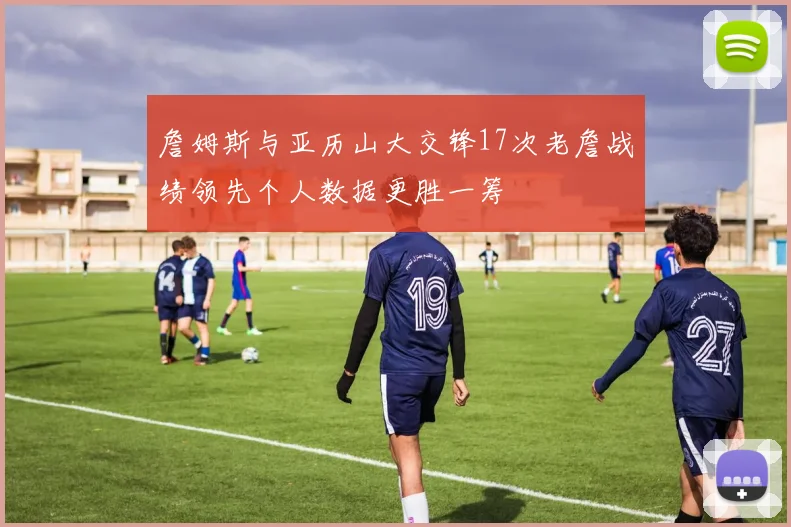 詹姆斯与亚历山大交锋17次老詹战绩领先个人数据更胜一筹