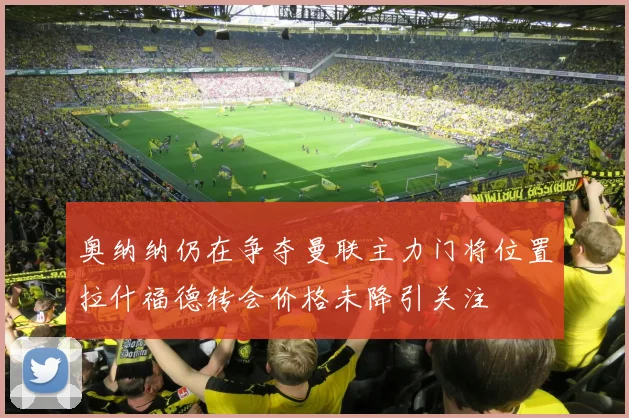 奥纳纳仍在争夺曼联主力门将位置拉什福德转会价格未降引关注