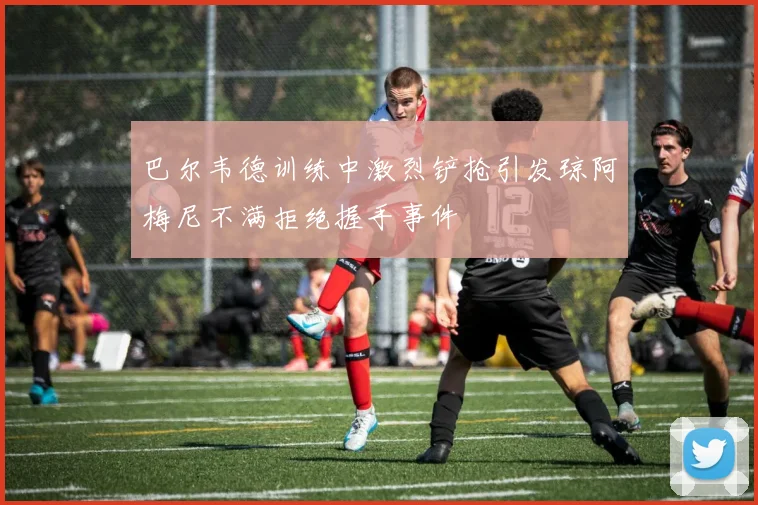 巴尔韦德训练中激烈铲抢引发琼阿梅尼不满拒绝握手事件