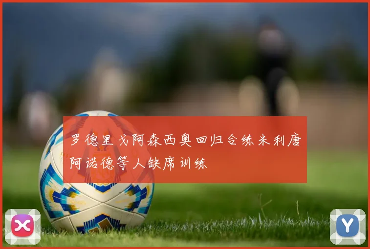 罗德里戈阿森西奥回归合练米利唐阿诺德等人缺席训练