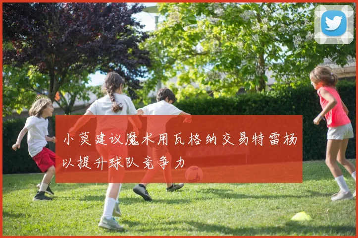 小莫建议魔术用瓦格纳交易特雷杨以提升球队竞争力