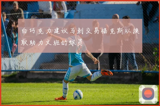 白巧克力建议马刺交易福克斯以换取助力文班的球员