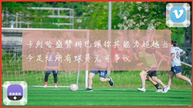 卡列哈盛赞姆巴佩称其能力超越当今足坛所有球员无可争议